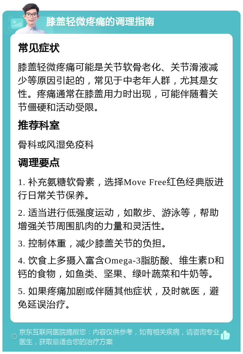 膝盖轻微疼痛的调理指南 常见症状 膝盖轻微疼痛可能是关节软骨老化、关节滑液减少等原因引起的，常见于中老年人群，尤其是女性。疼痛通常在膝盖用力时出现，可能伴随着关节僵硬和活动受限。 推荐科室 骨科或风湿免疫科 调理要点 1. 补充氨糖软骨素，选择Move Free红色经典版进行日常关节保养。 2. 适当进行低强度运动，如散步、游泳等，帮助增强关节周围肌肉的力量和灵活性。 3. 控制体重，减少膝盖关节的负担。 4. 饮食上多摄入富含Omega-3脂肪酸、维生素D和钙的食物，如鱼类、坚果、绿叶蔬菜和牛奶等。 5. 如果疼痛加剧或伴随其他症状，及时就医，避免延误治疗。