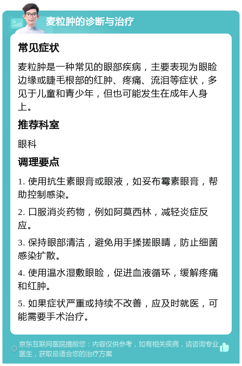 麦粒肿的诊断与治疗 常见症状 麦粒肿是一种常见的眼部疾病，主要表现为眼睑边缘或睫毛根部的红肿、疼痛、流泪等症状，多见于儿童和青少年，但也可能发生在成年人身上。 推荐科室 眼科 调理要点 1. 使用抗生素眼膏或眼液，如妥布霉素眼膏，帮助控制感染。 2. 口服消炎药物，例如阿莫西林，减轻炎症反应。 3. 保持眼部清洁，避免用手揉搓眼睛，防止细菌感染扩散。 4. 使用温水湿敷眼睑，促进血液循环，缓解疼痛和红肿。 5. 如果症状严重或持续不改善，应及时就医，可能需要手术治疗。