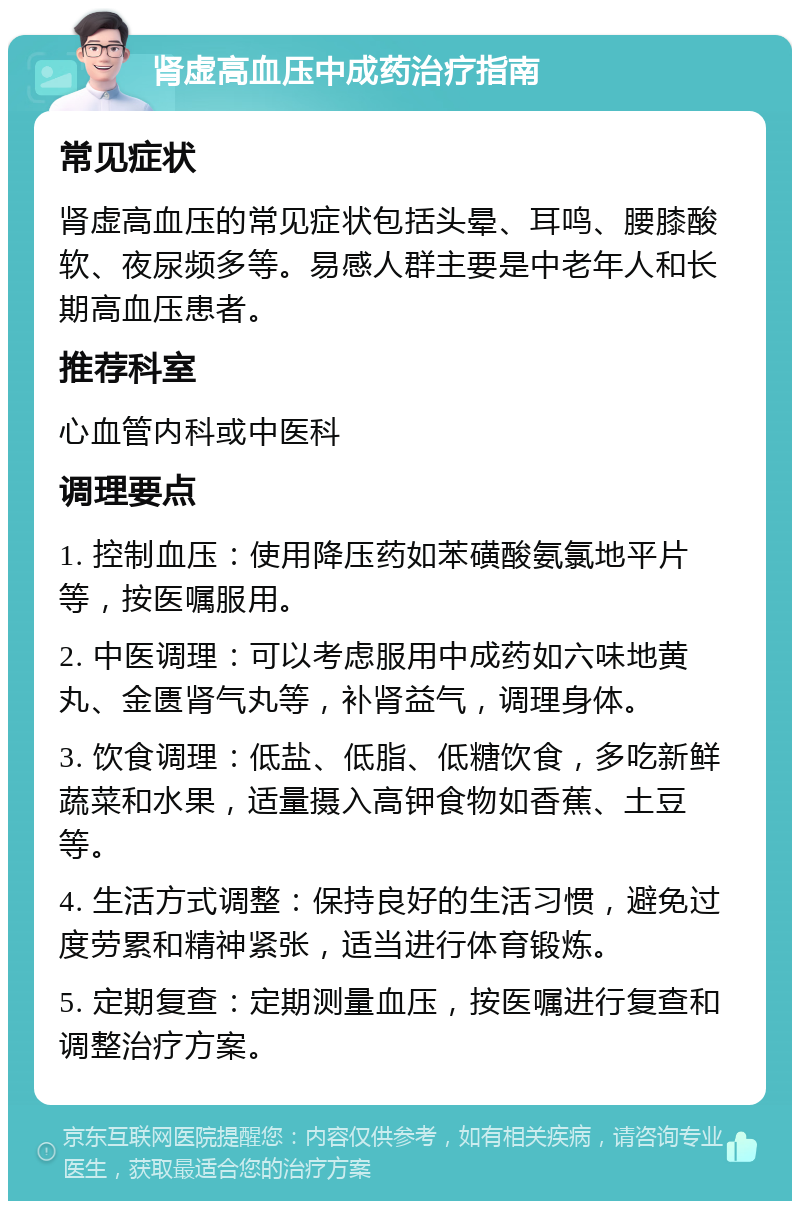 肾虚高血压中成药治疗指南 常见症状 肾虚高血压的常见症状包括头晕、耳鸣、腰膝酸软、夜尿频多等。易感人群主要是中老年人和长期高血压患者。 推荐科室 心血管内科或中医科 调理要点 1. 控制血压：使用降压药如苯磺酸氨氯地平片等，按医嘱服用。 2. 中医调理：可以考虑服用中成药如六味地黄丸、金匮肾气丸等，补肾益气，调理身体。 3. 饮食调理：低盐、低脂、低糖饮食，多吃新鲜蔬菜和水果，适量摄入高钾食物如香蕉、土豆等。 4. 生活方式调整：保持良好的生活习惯，避免过度劳累和精神紧张，适当进行体育锻炼。 5. 定期复查：定期测量血压，按医嘱进行复查和调整治疗方案。