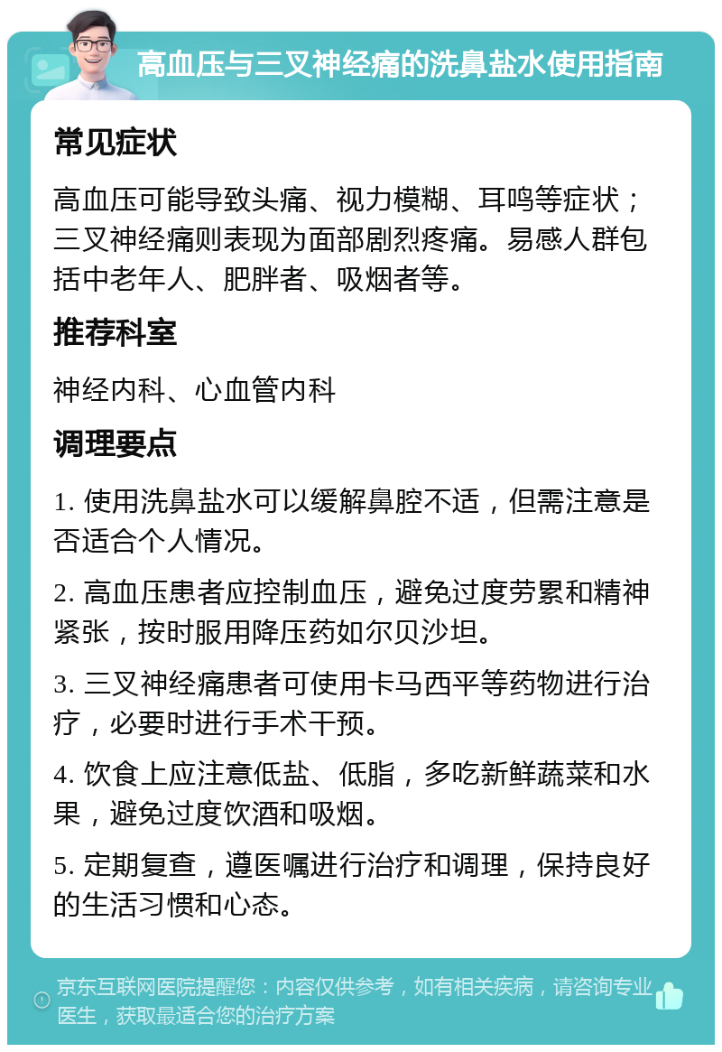 高血压与三叉神经痛的洗鼻盐水使用指南 常见症状 高血压可能导致头痛、视力模糊、耳鸣等症状；三叉神经痛则表现为面部剧烈疼痛。易感人群包括中老年人、肥胖者、吸烟者等。 推荐科室 神经内科、心血管内科 调理要点 1. 使用洗鼻盐水可以缓解鼻腔不适，但需注意是否适合个人情况。 2. 高血压患者应控制血压，避免过度劳累和精神紧张，按时服用降压药如尔贝沙坦。 3. 三叉神经痛患者可使用卡马西平等药物进行治疗，必要时进行手术干预。 4. 饮食上应注意低盐、低脂，多吃新鲜蔬菜和水果，避免过度饮酒和吸烟。 5. 定期复查，遵医嘱进行治疗和调理，保持良好的生活习惯和心态。