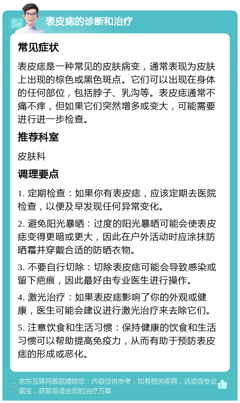 表皮痣的诊断和治疗 常见症状 表皮痣是一种常见的皮肤病变，通常表现为皮肤上出现的棕色或黑色斑点。它们可以出现在身体的任何部位，包括脖子、乳沟等。表皮痣通常不痛不痒，但如果它们突然增多或变大，可能需要进行进一步检查。 推荐科室 皮肤科 调理要点 1. 定期检查：如果你有表皮痣，应该定期去医院检查，以便及早发现任何异常变化。 2. 避免阳光暴晒：过度的阳光暴晒可能会使表皮痣变得更暗或更大，因此在户外活动时应涂抹防晒霜并穿戴合适的防晒衣物。 3. 不要自行切除：切除表皮痣可能会导致感染或留下疤痕，因此最好由专业医生进行操作。 4. 激光治疗：如果表皮痣影响了你的外观或健康，医生可能会建议进行激光治疗来去除它们。 5. 注意饮食和生活习惯：保持健康的饮食和生活习惯可以帮助提高免疫力，从而有助于预防表皮痣的形成或恶化。