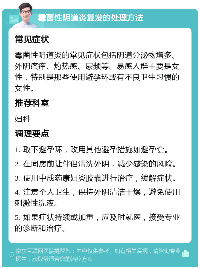 霉菌性阴道炎复发的处理方法 常见症状 霉菌性阴道炎的常见症状包括阴道分泌物增多、外阴瘙痒、灼热感、尿频等。易感人群主要是女性，特别是那些使用避孕环或有不良卫生习惯的女性。 推荐科室 妇科 调理要点 1. 取下避孕环，改用其他避孕措施如避孕套。 2. 在同房前让伴侣清洗外阴，减少感染的风险。 3. 使用中成药康妇炎胶囊进行治疗，缓解症状。 4. 注意个人卫生，保持外阴清洁干燥，避免使用刺激性洗液。 5. 如果症状持续或加重，应及时就医，接受专业的诊断和治疗。