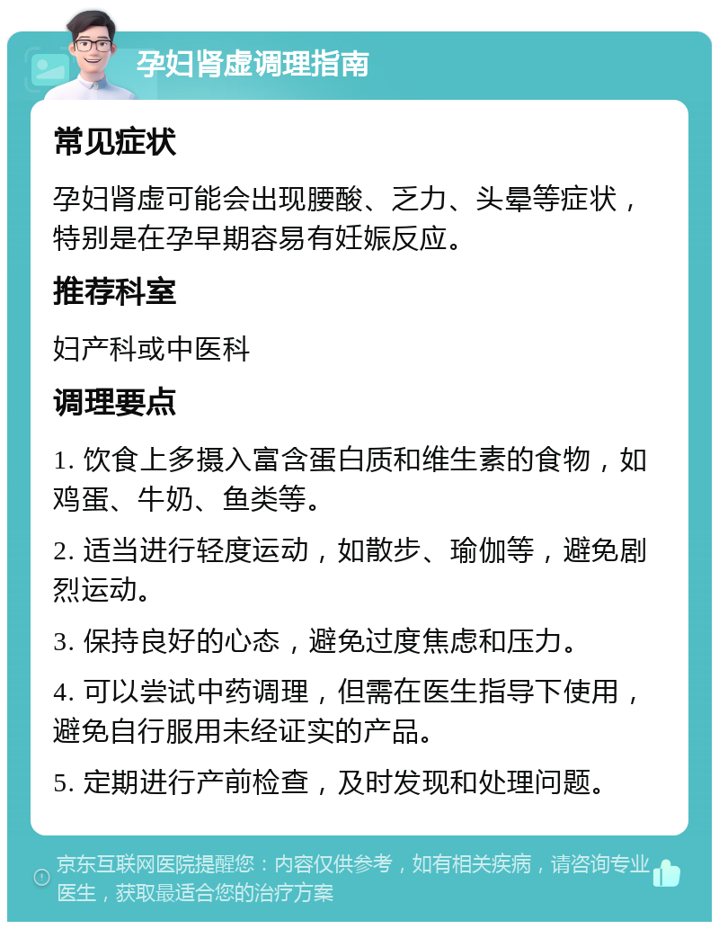 孕妇肾虚调理指南 常见症状 孕妇肾虚可能会出现腰酸、乏力、头晕等症状，特别是在孕早期容易有妊娠反应。 推荐科室 妇产科或中医科 调理要点 1. 饮食上多摄入富含蛋白质和维生素的食物，如鸡蛋、牛奶、鱼类等。 2. 适当进行轻度运动，如散步、瑜伽等，避免剧烈运动。 3. 保持良好的心态，避免过度焦虑和压力。 4. 可以尝试中药调理，但需在医生指导下使用，避免自行服用未经证实的产品。 5. 定期进行产前检查，及时发现和处理问题。