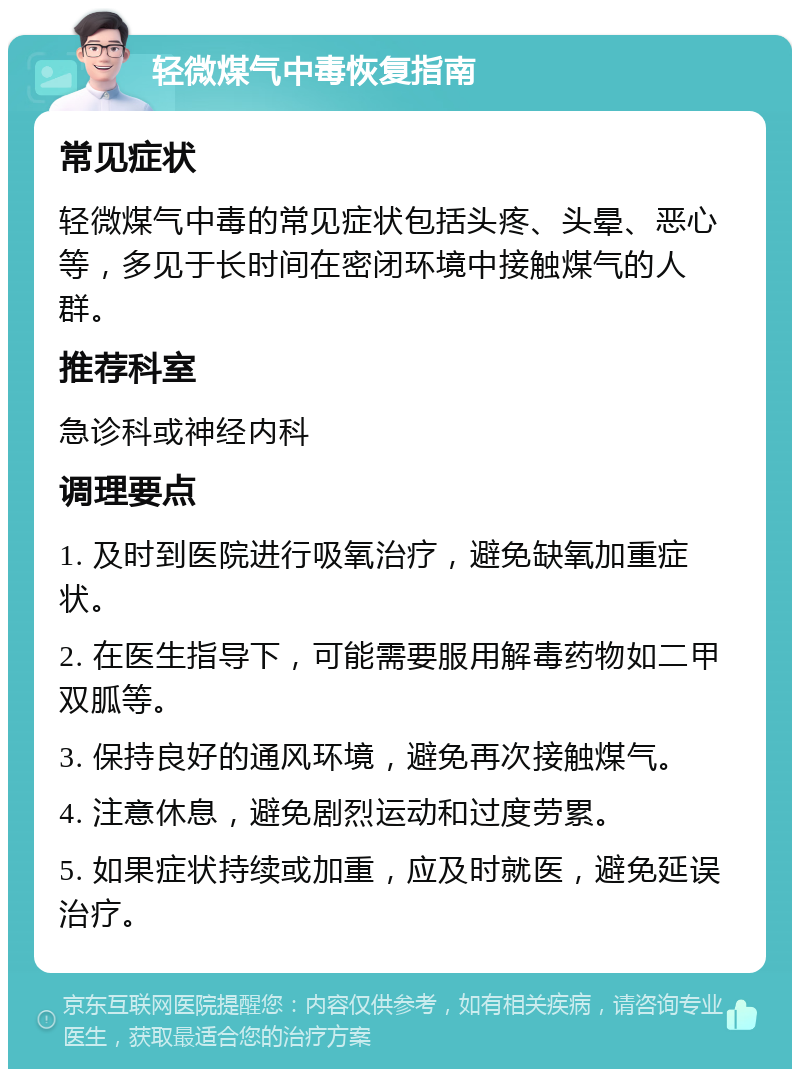 轻微煤气中毒恢复指南 常见症状 轻微煤气中毒的常见症状包括头疼、头晕、恶心等，多见于长时间在密闭环境中接触煤气的人群。 推荐科室 急诊科或神经内科 调理要点 1. 及时到医院进行吸氧治疗，避免缺氧加重症状。 2. 在医生指导下，可能需要服用解毒药物如二甲双胍等。 3. 保持良好的通风环境，避免再次接触煤气。 4. 注意休息，避免剧烈运动和过度劳累。 5. 如果症状持续或加重，应及时就医，避免延误治疗。