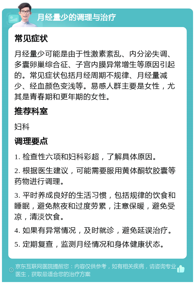 月经量少的调理与治疗 常见症状 月经量少可能是由于性激素紊乱、内分泌失调、多囊卵巢综合征、子宫内膜异常增生等原因引起的。常见症状包括月经周期不规律、月经量减少、经血颜色变浅等。易感人群主要是女性，尤其是青春期和更年期的女性。 推荐科室 妇科 调理要点 1. 检查性六项和妇科彩超，了解具体原因。 2. 根据医生建议，可能需要服用黄体酮软胶囊等药物进行调理。 3. 平时养成良好的生活习惯，包括规律的饮食和睡眠，避免熬夜和过度劳累，注意保暖，避免受凉，清淡饮食。 4. 如果有异常情况，及时就诊，避免延误治疗。 5. 定期复查，监测月经情况和身体健康状态。