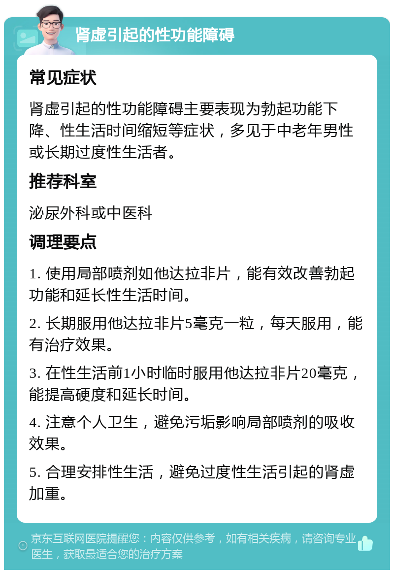 肾虚引起的性功能障碍 常见症状 肾虚引起的性功能障碍主要表现为勃起功能下降、性生活时间缩短等症状，多见于中老年男性或长期过度性生活者。 推荐科室 泌尿外科或中医科 调理要点 1. 使用局部喷剂如他达拉非片，能有效改善勃起功能和延长性生活时间。 2. 长期服用他达拉非片5毫克一粒，每天服用，能有治疗效果。 3. 在性生活前1小时临时服用他达拉非片20毫克，能提高硬度和延长时间。 4. 注意个人卫生，避免污垢影响局部喷剂的吸收效果。 5. 合理安排性生活，避免过度性生活引起的肾虚加重。