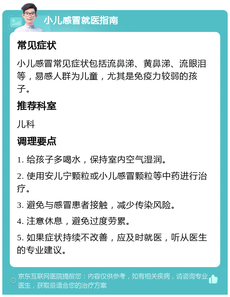 小儿感冒就医指南 常见症状 小儿感冒常见症状包括流鼻涕、黄鼻涕、流眼泪等，易感人群为儿童，尤其是免疫力较弱的孩子。 推荐科室 儿科 调理要点 1. 给孩子多喝水，保持室内空气湿润。 2. 使用安儿宁颗粒或小儿感冒颗粒等中药进行治疗。 3. 避免与感冒患者接触，减少传染风险。 4. 注意休息，避免过度劳累。 5. 如果症状持续不改善，应及时就医，听从医生的专业建议。