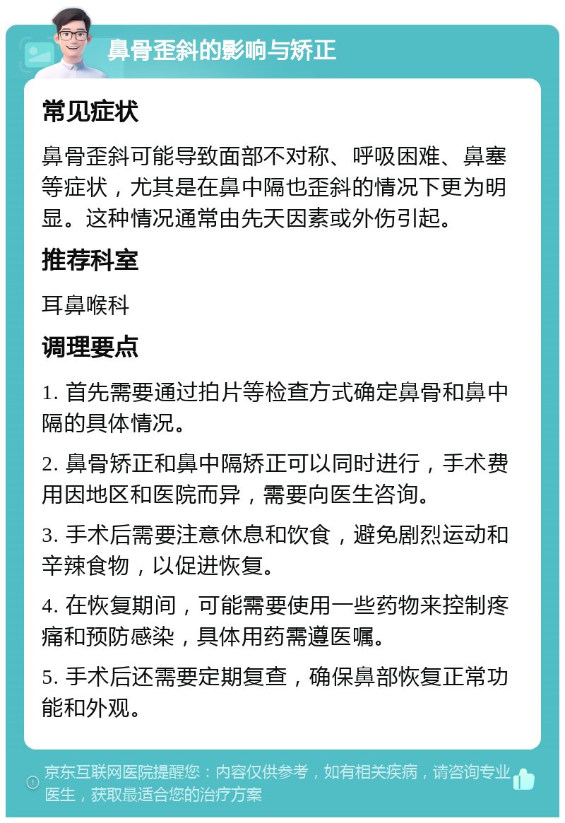 鼻骨歪斜的影响与矫正 常见症状 鼻骨歪斜可能导致面部不对称、呼吸困难、鼻塞等症状，尤其是在鼻中隔也歪斜的情况下更为明显。这种情况通常由先天因素或外伤引起。 推荐科室 耳鼻喉科 调理要点 1. 首先需要通过拍片等检查方式确定鼻骨和鼻中隔的具体情况。 2. 鼻骨矫正和鼻中隔矫正可以同时进行，手术费用因地区和医院而异，需要向医生咨询。 3. 手术后需要注意休息和饮食，避免剧烈运动和辛辣食物，以促进恢复。 4. 在恢复期间，可能需要使用一些药物来控制疼痛和预防感染，具体用药需遵医嘱。 5. 手术后还需要定期复查，确保鼻部恢复正常功能和外观。