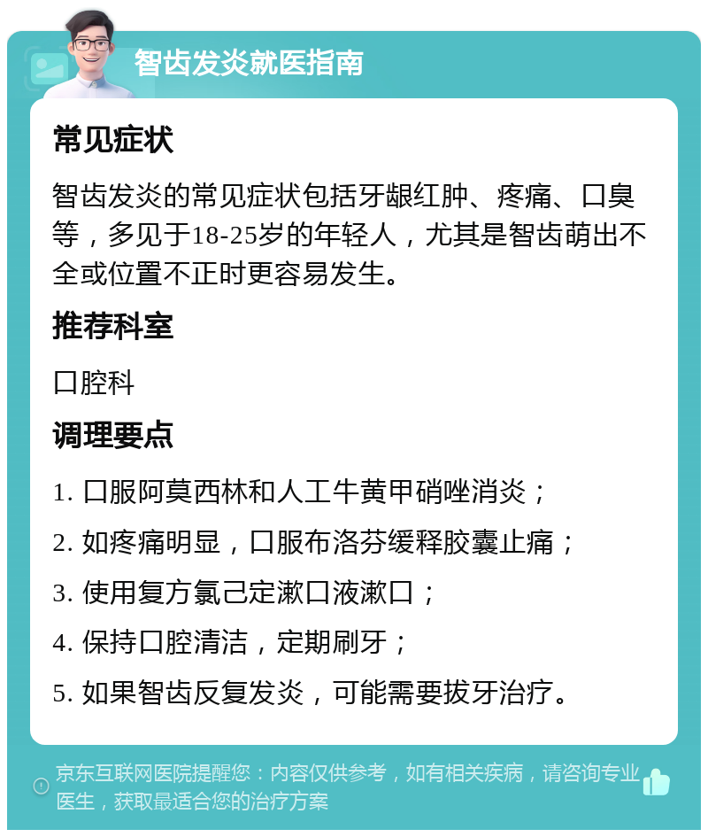 智齿发炎就医指南 常见症状 智齿发炎的常见症状包括牙龈红肿、疼痛、口臭等，多见于18-25岁的年轻人，尤其是智齿萌出不全或位置不正时更容易发生。 推荐科室 口腔科 调理要点 1. 口服阿莫西林和人工牛黄甲硝唑消炎； 2. 如疼痛明显，口服布洛芬缓释胶囊止痛； 3. 使用复方氯己定漱口液漱口； 4. 保持口腔清洁，定期刷牙； 5. 如果智齿反复发炎，可能需要拔牙治疗。