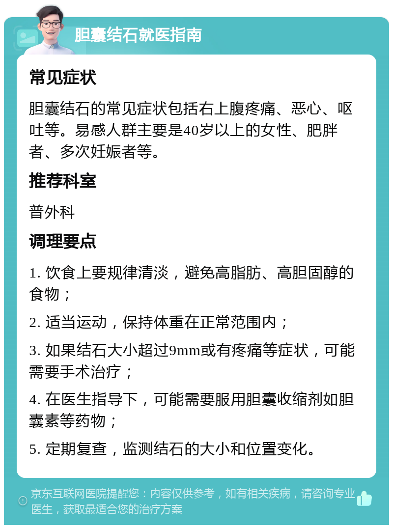 胆囊结石就医指南 常见症状 胆囊结石的常见症状包括右上腹疼痛、恶心、呕吐等。易感人群主要是40岁以上的女性、肥胖者、多次妊娠者等。 推荐科室 普外科 调理要点 1. 饮食上要规律清淡，避免高脂肪、高胆固醇的食物； 2. 适当运动，保持体重在正常范围内； 3. 如果结石大小超过9mm或有疼痛等症状，可能需要手术治疗； 4. 在医生指导下，可能需要服用胆囊收缩剂如胆囊素等药物； 5. 定期复查，监测结石的大小和位置变化。