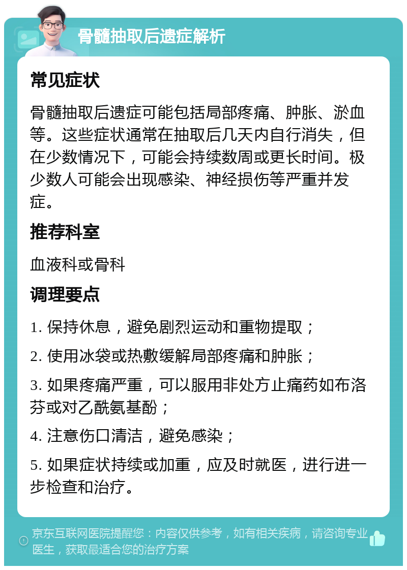 骨髓抽取后遗症解析 常见症状 骨髓抽取后遗症可能包括局部疼痛、肿胀、淤血等。这些症状通常在抽取后几天内自行消失，但在少数情况下，可能会持续数周或更长时间。极少数人可能会出现感染、神经损伤等严重并发症。 推荐科室 血液科或骨科 调理要点 1. 保持休息，避免剧烈运动和重物提取； 2. 使用冰袋或热敷缓解局部疼痛和肿胀； 3. 如果疼痛严重，可以服用非处方止痛药如布洛芬或对乙酰氨基酚； 4. 注意伤口清洁，避免感染； 5. 如果症状持续或加重，应及时就医，进行进一步检查和治疗。