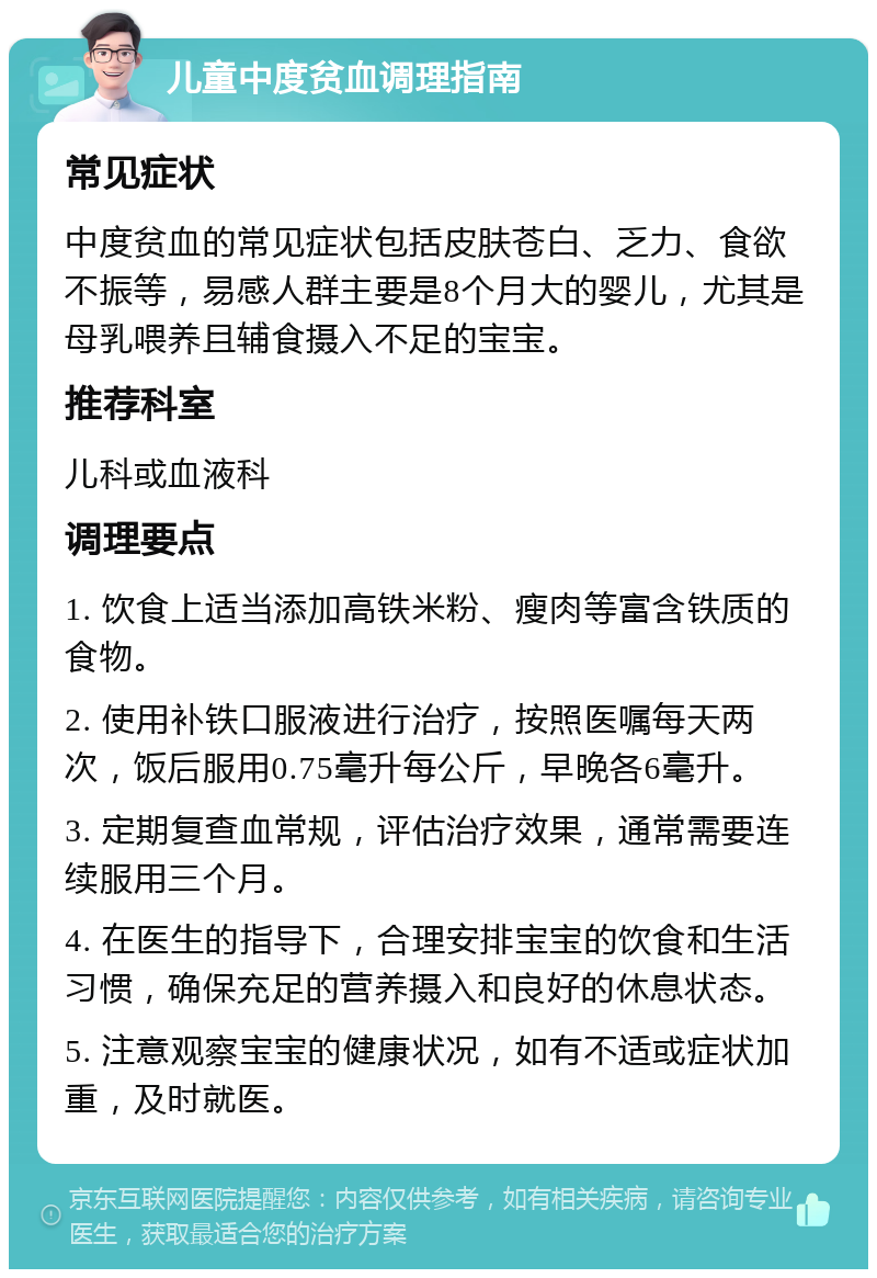 儿童中度贫血调理指南 常见症状 中度贫血的常见症状包括皮肤苍白、乏力、食欲不振等，易感人群主要是8个月大的婴儿，尤其是母乳喂养且辅食摄入不足的宝宝。 推荐科室 儿科或血液科 调理要点 1. 饮食上适当添加高铁米粉、瘦肉等富含铁质的食物。 2. 使用补铁口服液进行治疗，按照医嘱每天两次，饭后服用0.75毫升每公斤，早晚各6毫升。 3. 定期复查血常规，评估治疗效果，通常需要连续服用三个月。 4. 在医生的指导下，合理安排宝宝的饮食和生活习惯，确保充足的营养摄入和良好的休息状态。 5. 注意观察宝宝的健康状况，如有不适或症状加重，及时就医。