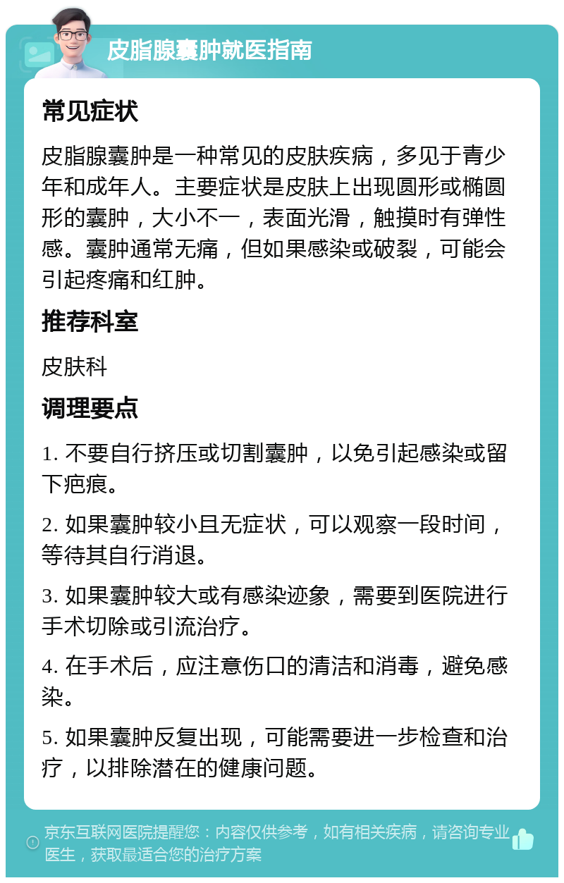 皮脂腺囊肿就医指南 常见症状 皮脂腺囊肿是一种常见的皮肤疾病，多见于青少年和成年人。主要症状是皮肤上出现圆形或椭圆形的囊肿，大小不一，表面光滑，触摸时有弹性感。囊肿通常无痛，但如果感染或破裂，可能会引起疼痛和红肿。 推荐科室 皮肤科 调理要点 1. 不要自行挤压或切割囊肿，以免引起感染或留下疤痕。 2. 如果囊肿较小且无症状，可以观察一段时间，等待其自行消退。 3. 如果囊肿较大或有感染迹象，需要到医院进行手术切除或引流治疗。 4. 在手术后，应注意伤口的清洁和消毒，避免感染。 5. 如果囊肿反复出现，可能需要进一步检查和治疗，以排除潜在的健康问题。