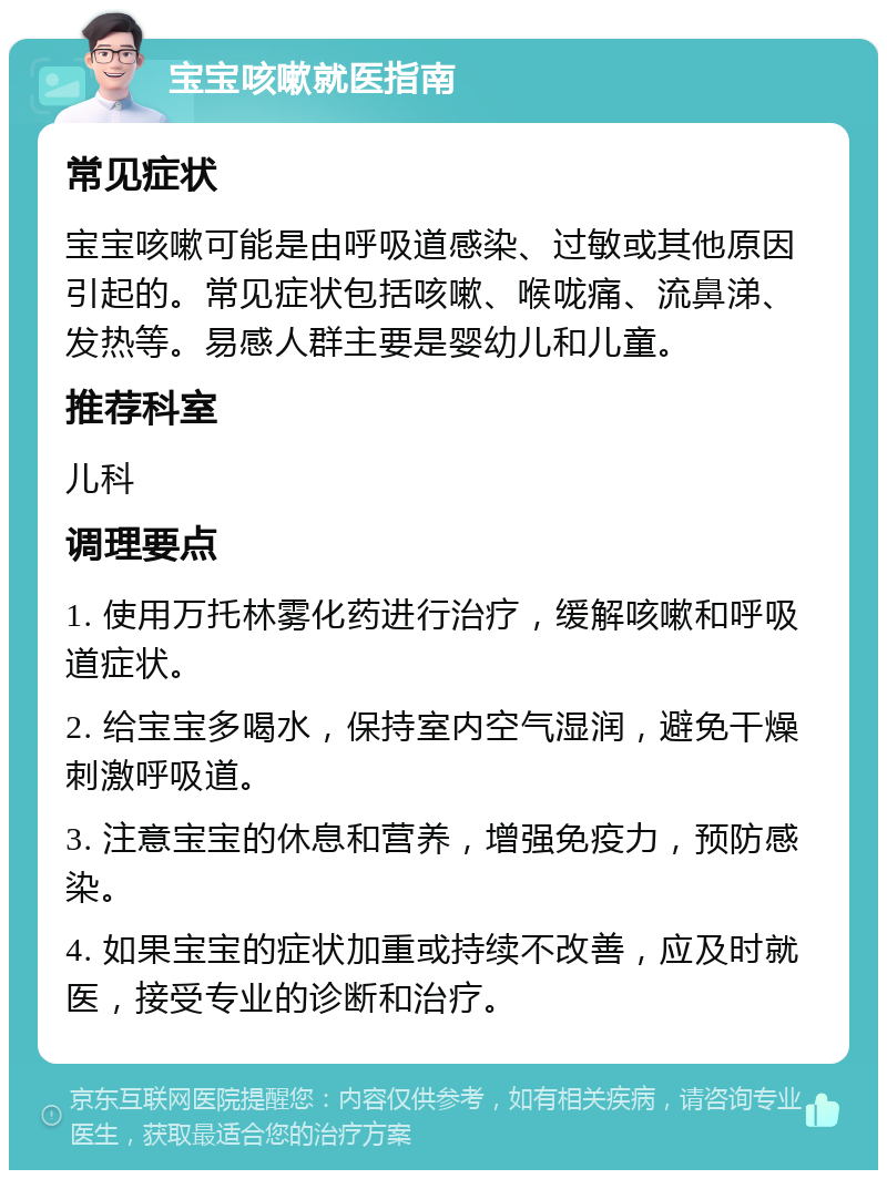 宝宝咳嗽就医指南 常见症状 宝宝咳嗽可能是由呼吸道感染、过敏或其他原因引起的。常见症状包括咳嗽、喉咙痛、流鼻涕、发热等。易感人群主要是婴幼儿和儿童。 推荐科室 儿科 调理要点 1. 使用万托林雾化药进行治疗，缓解咳嗽和呼吸道症状。 2. 给宝宝多喝水，保持室内空气湿润，避免干燥刺激呼吸道。 3. 注意宝宝的休息和营养，增强免疫力，预防感染。 4. 如果宝宝的症状加重或持续不改善，应及时就医，接受专业的诊断和治疗。