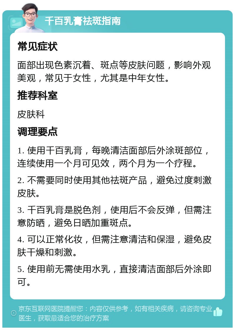 千百乳膏祛斑指南 常见症状 面部出现色素沉着、斑点等皮肤问题，影响外观美观，常见于女性，尤其是中年女性。 推荐科室 皮肤科 调理要点 1. 使用千百乳膏，每晚清洁面部后外涂斑部位，连续使用一个月可见效，两个月为一个疗程。 2. 不需要同时使用其他祛斑产品，避免过度刺激皮肤。 3. 千百乳膏是脱色剂，使用后不会反弹，但需注意防晒，避免日晒加重斑点。 4. 可以正常化妆，但需注意清洁和保湿，避免皮肤干燥和刺激。 5. 使用前无需使用水乳，直接清洁面部后外涂即可。