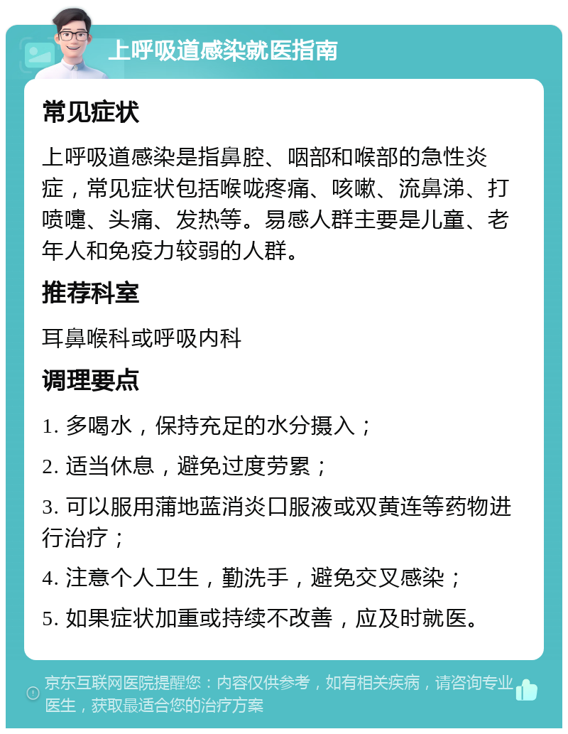 上呼吸道感染就医指南 常见症状 上呼吸道感染是指鼻腔、咽部和喉部的急性炎症，常见症状包括喉咙疼痛、咳嗽、流鼻涕、打喷嚏、头痛、发热等。易感人群主要是儿童、老年人和免疫力较弱的人群。 推荐科室 耳鼻喉科或呼吸内科 调理要点 1. 多喝水，保持充足的水分摄入； 2. 适当休息，避免过度劳累； 3. 可以服用蒲地蓝消炎口服液或双黄连等药物进行治疗； 4. 注意个人卫生，勤洗手，避免交叉感染； 5. 如果症状加重或持续不改善，应及时就医。