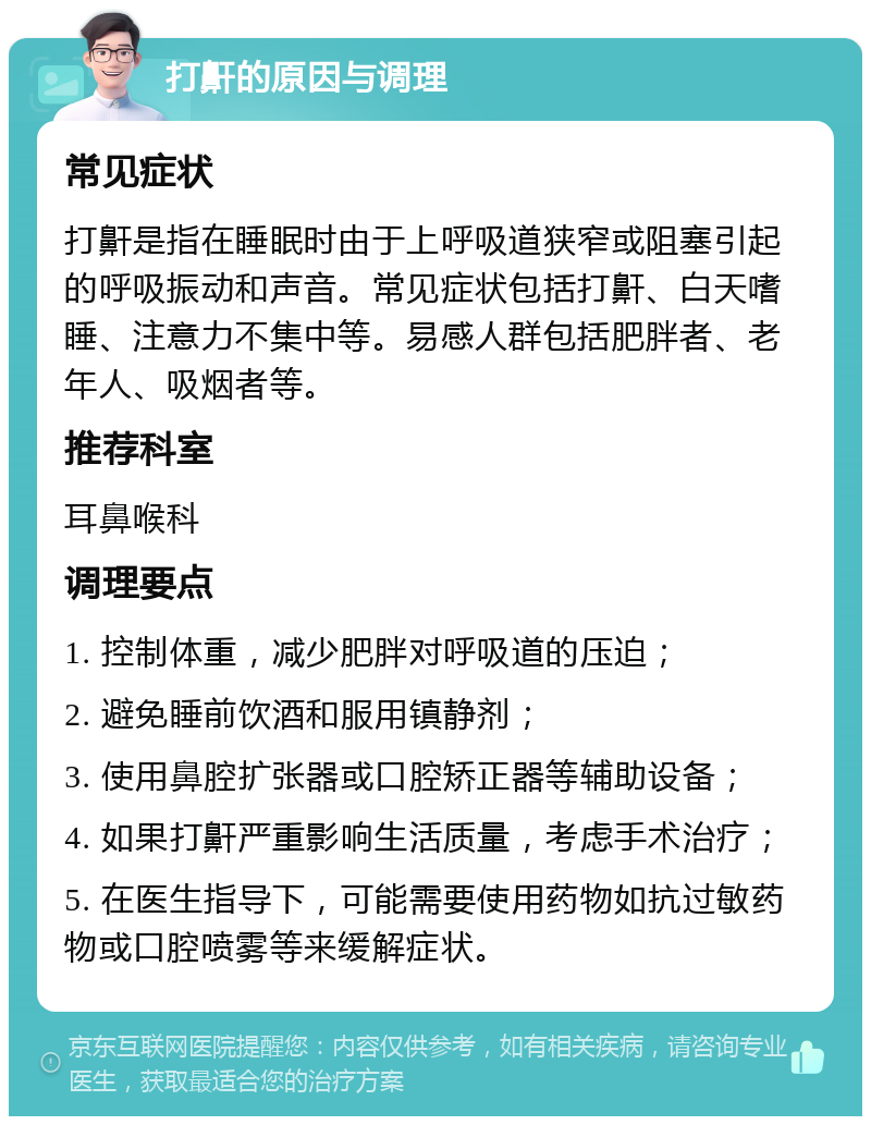 打鼾的原因与调理 常见症状 打鼾是指在睡眠时由于上呼吸道狭窄或阻塞引起的呼吸振动和声音。常见症状包括打鼾、白天嗜睡、注意力不集中等。易感人群包括肥胖者、老年人、吸烟者等。 推荐科室 耳鼻喉科 调理要点 1. 控制体重，减少肥胖对呼吸道的压迫； 2. 避免睡前饮酒和服用镇静剂； 3. 使用鼻腔扩张器或口腔矫正器等辅助设备； 4. 如果打鼾严重影响生活质量，考虑手术治疗； 5. 在医生指导下，可能需要使用药物如抗过敏药物或口腔喷雾等来缓解症状。