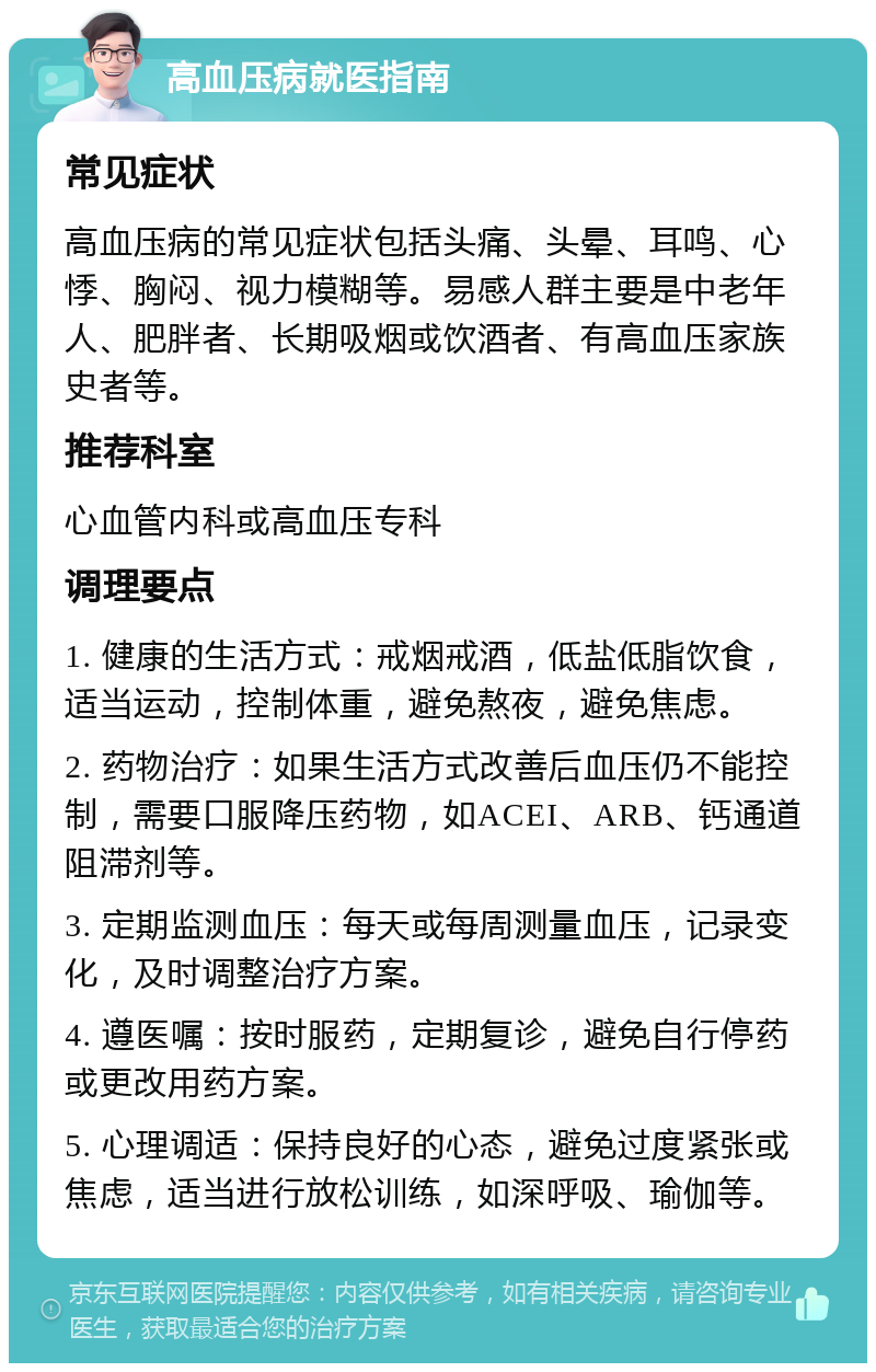 高血压病就医指南 常见症状 高血压病的常见症状包括头痛、头晕、耳鸣、心悸、胸闷、视力模糊等。易感人群主要是中老年人、肥胖者、长期吸烟或饮酒者、有高血压家族史者等。 推荐科室 心血管内科或高血压专科 调理要点 1. 健康的生活方式：戒烟戒酒，低盐低脂饮食，适当运动，控制体重，避免熬夜，避免焦虑。 2. 药物治疗：如果生活方式改善后血压仍不能控制，需要口服降压药物，如ACEI、ARB、钙通道阻滞剂等。 3. 定期监测血压：每天或每周测量血压，记录变化，及时调整治疗方案。 4. 遵医嘱：按时服药，定期复诊，避免自行停药或更改用药方案。 5. 心理调适：保持良好的心态，避免过度紧张或焦虑，适当进行放松训练，如深呼吸、瑜伽等。