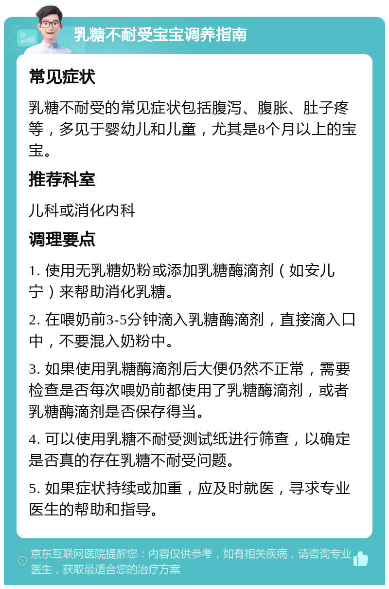 乳糖不耐受宝宝调养指南 常见症状 乳糖不耐受的常见症状包括腹泻、腹胀、肚子疼等，多见于婴幼儿和儿童，尤其是8个月以上的宝宝。 推荐科室 儿科或消化内科 调理要点 1. 使用无乳糖奶粉或添加乳糖酶滴剂（如安儿宁）来帮助消化乳糖。 2. 在喂奶前3-5分钟滴入乳糖酶滴剂，直接滴入口中，不要混入奶粉中。 3. 如果使用乳糖酶滴剂后大便仍然不正常，需要检查是否每次喂奶前都使用了乳糖酶滴剂，或者乳糖酶滴剂是否保存得当。 4. 可以使用乳糖不耐受测试纸进行筛查，以确定是否真的存在乳糖不耐受问题。 5. 如果症状持续或加重，应及时就医，寻求专业医生的帮助和指导。