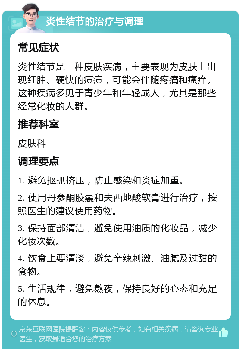 炎性结节的治疗与调理 常见症状 炎性结节是一种皮肤疾病，主要表现为皮肤上出现红肿、硬快的痘痘，可能会伴随疼痛和瘙痒。这种疾病多见于青少年和年轻成人，尤其是那些经常化妆的人群。 推荐科室 皮肤科 调理要点 1. 避免抠抓挤压，防止感染和炎症加重。 2. 使用丹参酮胶囊和夫西地酸软膏进行治疗，按照医生的建议使用药物。 3. 保持面部清洁，避免使用油质的化妆品，减少化妆次数。 4. 饮食上要清淡，避免辛辣刺激、油腻及过甜的食物。 5. 生活规律，避免熬夜，保持良好的心态和充足的休息。