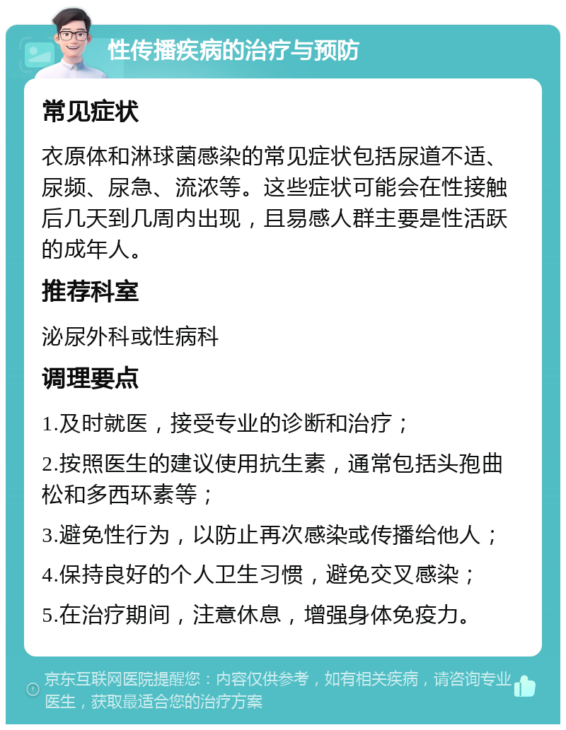 性传播疾病的治疗与预防 常见症状 衣原体和淋球菌感染的常见症状包括尿道不适、尿频、尿急、流浓等。这些症状可能会在性接触后几天到几周内出现，且易感人群主要是性活跃的成年人。 推荐科室 泌尿外科或性病科 调理要点 1.及时就医，接受专业的诊断和治疗； 2.按照医生的建议使用抗生素，通常包括头孢曲松和多西环素等； 3.避免性行为，以防止再次感染或传播给他人； 4.保持良好的个人卫生习惯，避免交叉感染； 5.在治疗期间，注意休息，增强身体免疫力。