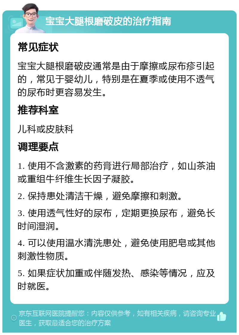 宝宝大腿根磨破皮的治疗指南 常见症状 宝宝大腿根磨破皮通常是由于摩擦或尿布疹引起的，常见于婴幼儿，特别是在夏季或使用不透气的尿布时更容易发生。 推荐科室 儿科或皮肤科 调理要点 1. 使用不含激素的药膏进行局部治疗，如山茶油或重组牛纤维生长因子凝胶。 2. 保持患处清洁干燥，避免摩擦和刺激。 3. 使用透气性好的尿布，定期更换尿布，避免长时间湿润。 4. 可以使用温水清洗患处，避免使用肥皂或其他刺激性物质。 5. 如果症状加重或伴随发热、感染等情况，应及时就医。