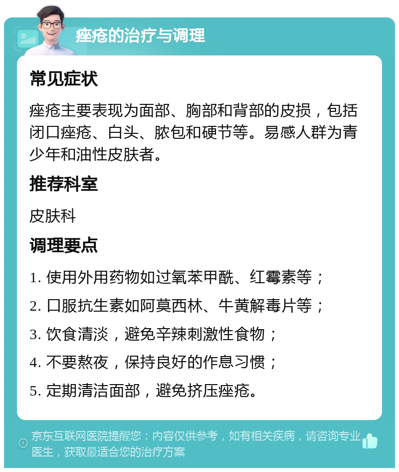 痤疮的治疗与调理 常见症状 痤疮主要表现为面部、胸部和背部的皮损，包括闭口痤疮、白头、脓包和硬节等。易感人群为青少年和油性皮肤者。 推荐科室 皮肤科 调理要点 1. 使用外用药物如过氧苯甲酰、红霉素等； 2. 口服抗生素如阿莫西林、牛黄解毒片等； 3. 饮食清淡，避免辛辣刺激性食物； 4. 不要熬夜，保持良好的作息习惯； 5. 定期清洁面部，避免挤压痤疮。