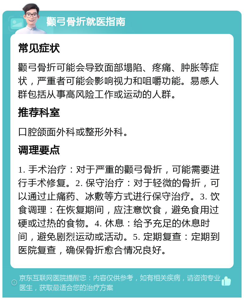 颧弓骨折就医指南 常见症状 颧弓骨折可能会导致面部塌陷、疼痛、肿胀等症状，严重者可能会影响视力和咀嚼功能。易感人群包括从事高风险工作或运动的人群。 推荐科室 口腔颌面外科或整形外科。 调理要点 1. 手术治疗：对于严重的颧弓骨折，可能需要进行手术修复。2. 保守治疗：对于轻微的骨折，可以通过止痛药、冰敷等方式进行保守治疗。3. 饮食调理：在恢复期间，应注意饮食，避免食用过硬或过热的食物。4. 休息：给予充足的休息时间，避免剧烈运动或活动。5. 定期复查：定期到医院复查，确保骨折愈合情况良好。