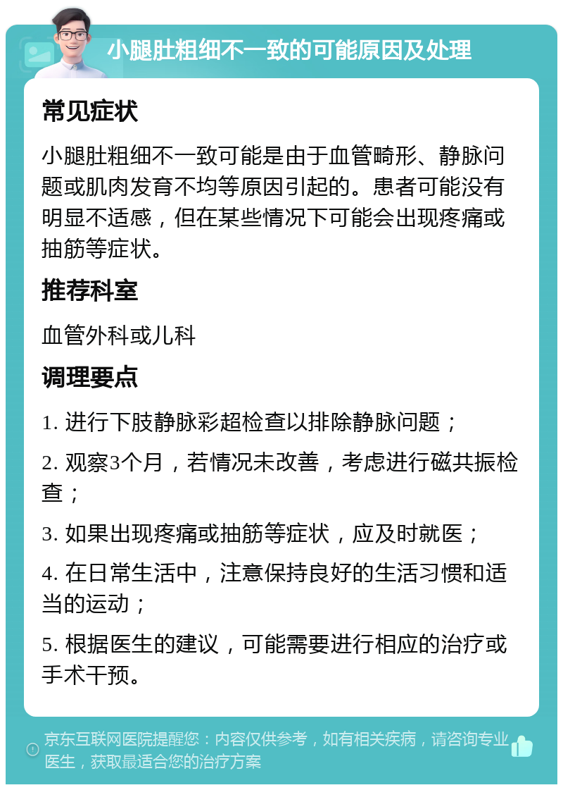 小腿肚粗细不一致的可能原因及处理 常见症状 小腿肚粗细不一致可能是由于血管畸形、静脉问题或肌肉发育不均等原因引起的。患者可能没有明显不适感，但在某些情况下可能会出现疼痛或抽筋等症状。 推荐科室 血管外科或儿科 调理要点 1. 进行下肢静脉彩超检查以排除静脉问题； 2. 观察3个月，若情况未改善，考虑进行磁共振检查； 3. 如果出现疼痛或抽筋等症状，应及时就医； 4. 在日常生活中，注意保持良好的生活习惯和适当的运动； 5. 根据医生的建议，可能需要进行相应的治疗或手术干预。