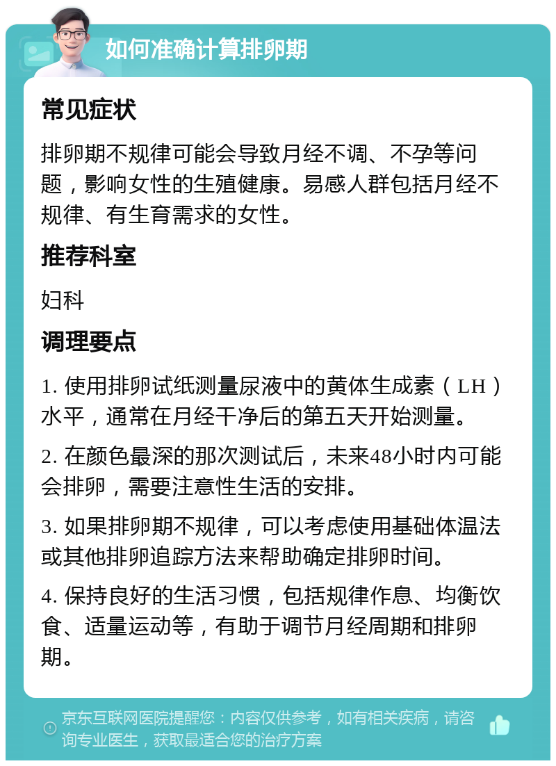 如何准确计算排卵期 常见症状 排卵期不规律可能会导致月经不调、不孕等问题，影响女性的生殖健康。易感人群包括月经不规律、有生育需求的女性。 推荐科室 妇科 调理要点 1. 使用排卵试纸测量尿液中的黄体生成素（LH）水平，通常在月经干净后的第五天开始测量。 2. 在颜色最深的那次测试后，未来48小时内可能会排卵，需要注意性生活的安排。 3. 如果排卵期不规律，可以考虑使用基础体温法或其他排卵追踪方法来帮助确定排卵时间。 4. 保持良好的生活习惯，包括规律作息、均衡饮食、适量运动等，有助于调节月经周期和排卵期。