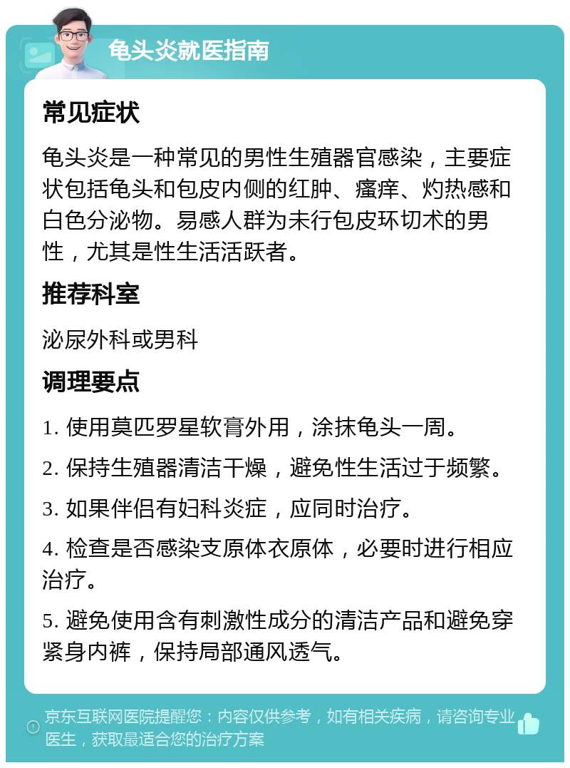 龟头炎就医指南 常见症状 龟头炎是一种常见的男性生殖器官感染，主要症状包括龟头和包皮内侧的红肿、瘙痒、灼热感和白色分泌物。易感人群为未行包皮环切术的男性，尤其是性生活活跃者。 推荐科室 泌尿外科或男科 调理要点 1. 使用莫匹罗星软膏外用，涂抹龟头一周。 2. 保持生殖器清洁干燥，避免性生活过于频繁。 3. 如果伴侣有妇科炎症，应同时治疗。 4. 检查是否感染支原体衣原体，必要时进行相应治疗。 5. 避免使用含有刺激性成分的清洁产品和避免穿紧身内裤，保持局部通风透气。