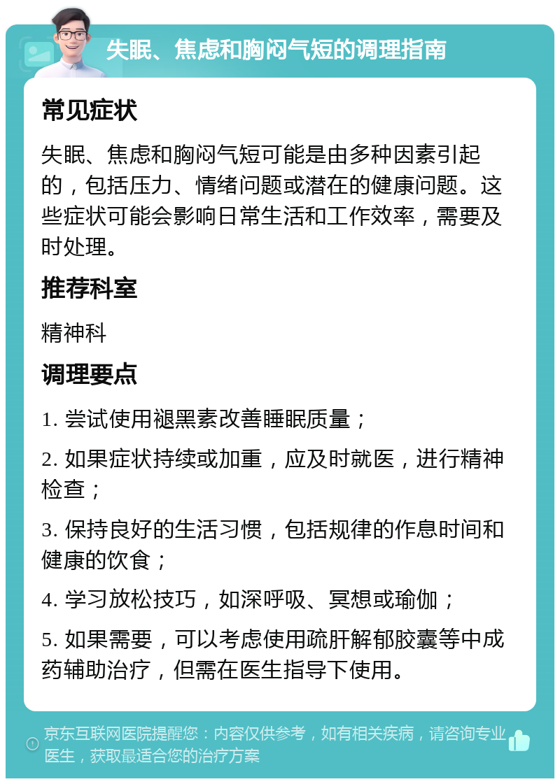 失眠、焦虑和胸闷气短的调理指南 常见症状 失眠、焦虑和胸闷气短可能是由多种因素引起的，包括压力、情绪问题或潜在的健康问题。这些症状可能会影响日常生活和工作效率，需要及时处理。 推荐科室 精神科 调理要点 1. 尝试使用褪黑素改善睡眠质量； 2. 如果症状持续或加重，应及时就医，进行精神检查； 3. 保持良好的生活习惯，包括规律的作息时间和健康的饮食； 4. 学习放松技巧，如深呼吸、冥想或瑜伽； 5. 如果需要，可以考虑使用疏肝解郁胶囊等中成药辅助治疗，但需在医生指导下使用。