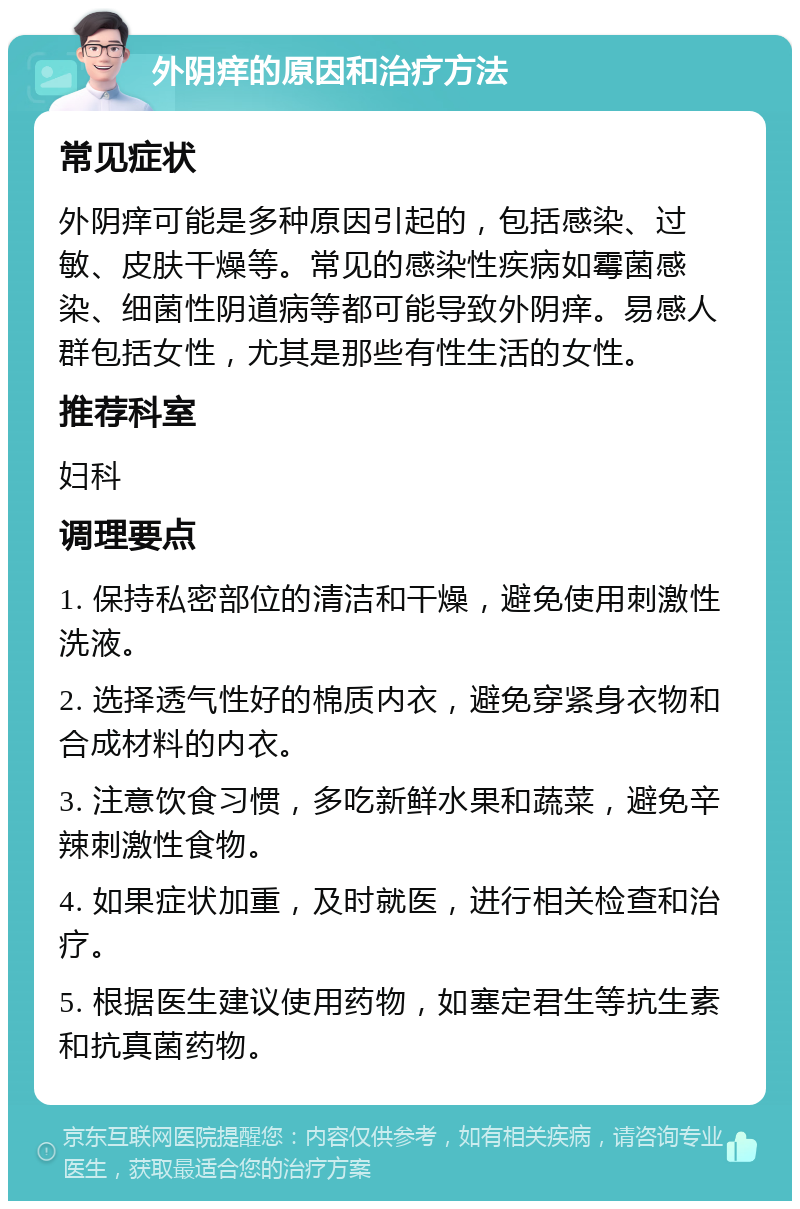 外阴痒的原因和治疗方法 常见症状 外阴痒可能是多种原因引起的，包括感染、过敏、皮肤干燥等。常见的感染性疾病如霉菌感染、细菌性阴道病等都可能导致外阴痒。易感人群包括女性，尤其是那些有性生活的女性。 推荐科室 妇科 调理要点 1. 保持私密部位的清洁和干燥，避免使用刺激性洗液。 2. 选择透气性好的棉质内衣，避免穿紧身衣物和合成材料的内衣。 3. 注意饮食习惯，多吃新鲜水果和蔬菜，避免辛辣刺激性食物。 4. 如果症状加重，及时就医，进行相关检查和治疗。 5. 根据医生建议使用药物，如塞定君生等抗生素和抗真菌药物。