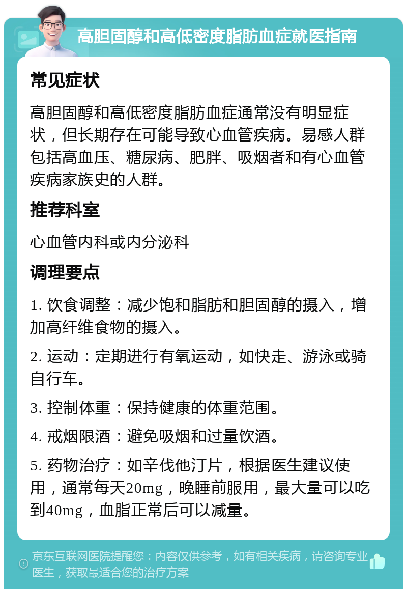 高胆固醇和高低密度脂肪血症就医指南 常见症状 高胆固醇和高低密度脂肪血症通常没有明显症状，但长期存在可能导致心血管疾病。易感人群包括高血压、糖尿病、肥胖、吸烟者和有心血管疾病家族史的人群。 推荐科室 心血管内科或内分泌科 调理要点 1. 饮食调整：减少饱和脂肪和胆固醇的摄入，增加高纤维食物的摄入。 2. 运动：定期进行有氧运动，如快走、游泳或骑自行车。 3. 控制体重：保持健康的体重范围。 4. 戒烟限酒：避免吸烟和过量饮酒。 5. 药物治疗：如辛伐他汀片，根据医生建议使用，通常每天20mg，晚睡前服用，最大量可以吃到40mg，血脂正常后可以减量。