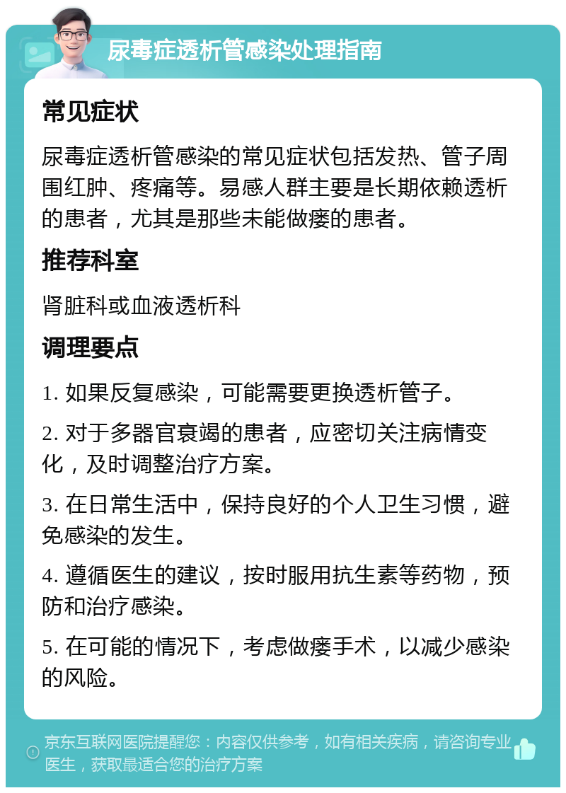 尿毒症透析管感染处理指南 常见症状 尿毒症透析管感染的常见症状包括发热、管子周围红肿、疼痛等。易感人群主要是长期依赖透析的患者，尤其是那些未能做瘘的患者。 推荐科室 肾脏科或血液透析科 调理要点 1. 如果反复感染，可能需要更换透析管子。 2. 对于多器官衰竭的患者，应密切关注病情变化，及时调整治疗方案。 3. 在日常生活中，保持良好的个人卫生习惯，避免感染的发生。 4. 遵循医生的建议，按时服用抗生素等药物，预防和治疗感染。 5. 在可能的情况下，考虑做瘘手术，以减少感染的风险。