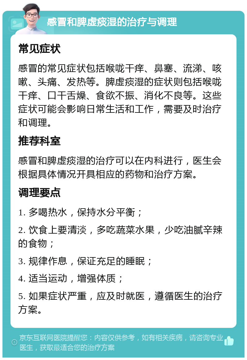 感冒和脾虚痰湿的治疗与调理 常见症状 感冒的常见症状包括喉咙干痒、鼻塞、流涕、咳嗽、头痛、发热等。脾虚痰湿的症状则包括喉咙干痒、口干舌燥、食欲不振、消化不良等。这些症状可能会影响日常生活和工作，需要及时治疗和调理。 推荐科室 感冒和脾虚痰湿的治疗可以在内科进行，医生会根据具体情况开具相应的药物和治疗方案。 调理要点 1. 多喝热水，保持水分平衡； 2. 饮食上要清淡，多吃蔬菜水果，少吃油腻辛辣的食物； 3. 规律作息，保证充足的睡眠； 4. 适当运动，增强体质； 5. 如果症状严重，应及时就医，遵循医生的治疗方案。