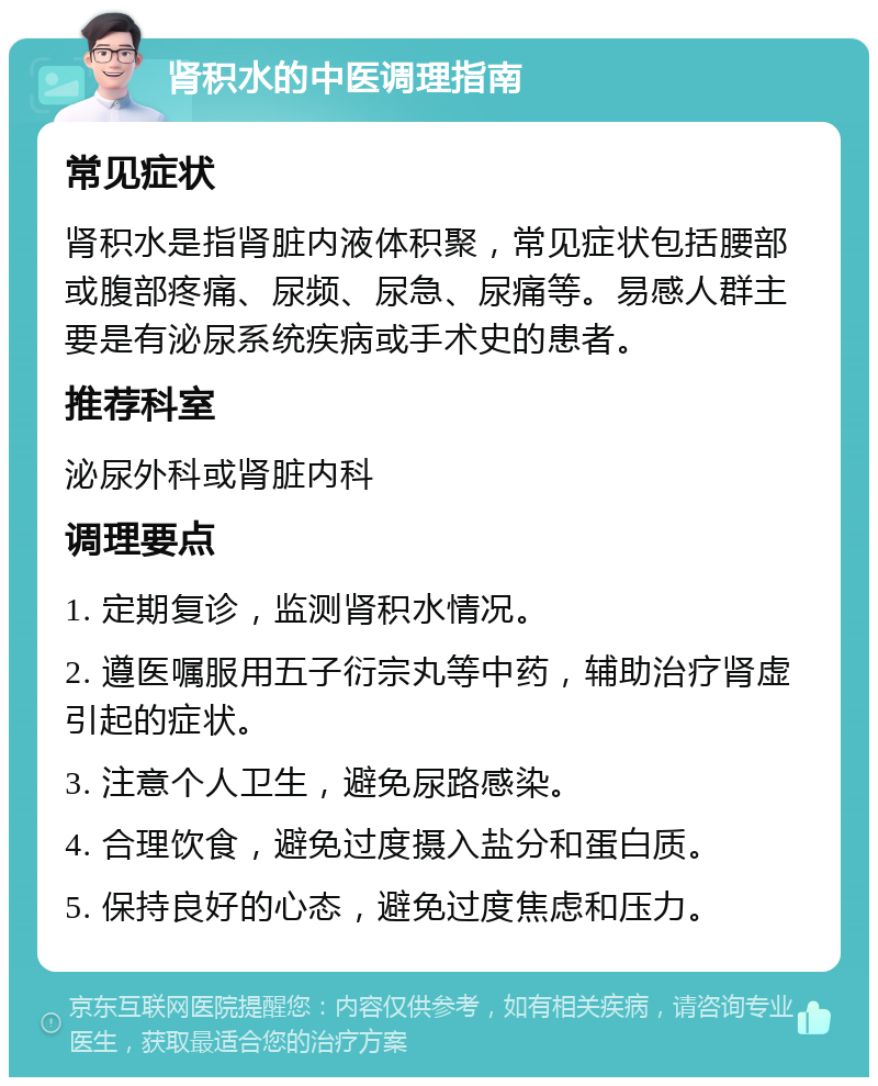 肾积水的中医调理指南 常见症状 肾积水是指肾脏内液体积聚，常见症状包括腰部或腹部疼痛、尿频、尿急、尿痛等。易感人群主要是有泌尿系统疾病或手术史的患者。 推荐科室 泌尿外科或肾脏内科 调理要点 1. 定期复诊，监测肾积水情况。 2. 遵医嘱服用五子衍宗丸等中药，辅助治疗肾虚引起的症状。 3. 注意个人卫生，避免尿路感染。 4. 合理饮食，避免过度摄入盐分和蛋白质。 5. 保持良好的心态，避免过度焦虑和压力。