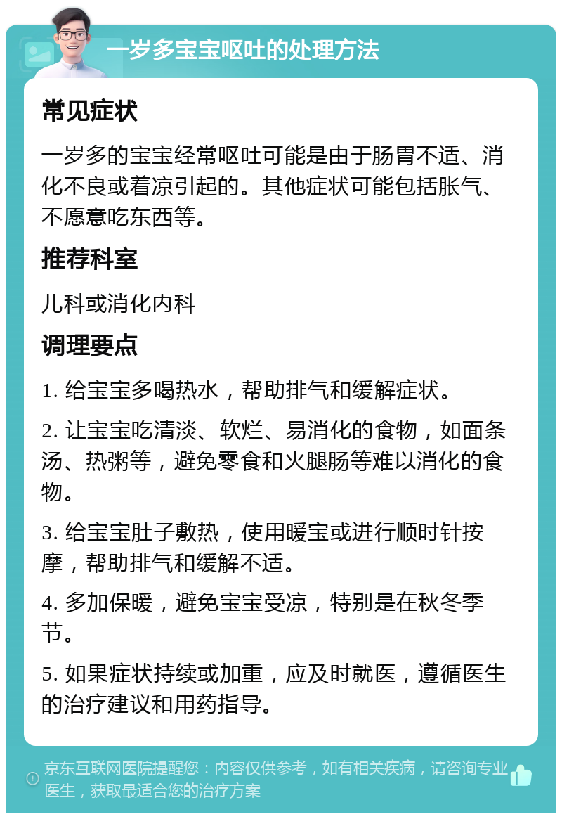 一岁多宝宝呕吐的处理方法 常见症状 一岁多的宝宝经常呕吐可能是由于肠胃不适、消化不良或着凉引起的。其他症状可能包括胀气、不愿意吃东西等。 推荐科室 儿科或消化内科 调理要点 1. 给宝宝多喝热水，帮助排气和缓解症状。 2. 让宝宝吃清淡、软烂、易消化的食物，如面条汤、热粥等，避免零食和火腿肠等难以消化的食物。 3. 给宝宝肚子敷热，使用暖宝或进行顺时针按摩，帮助排气和缓解不适。 4. 多加保暖，避免宝宝受凉，特别是在秋冬季节。 5. 如果症状持续或加重，应及时就医，遵循医生的治疗建议和用药指导。