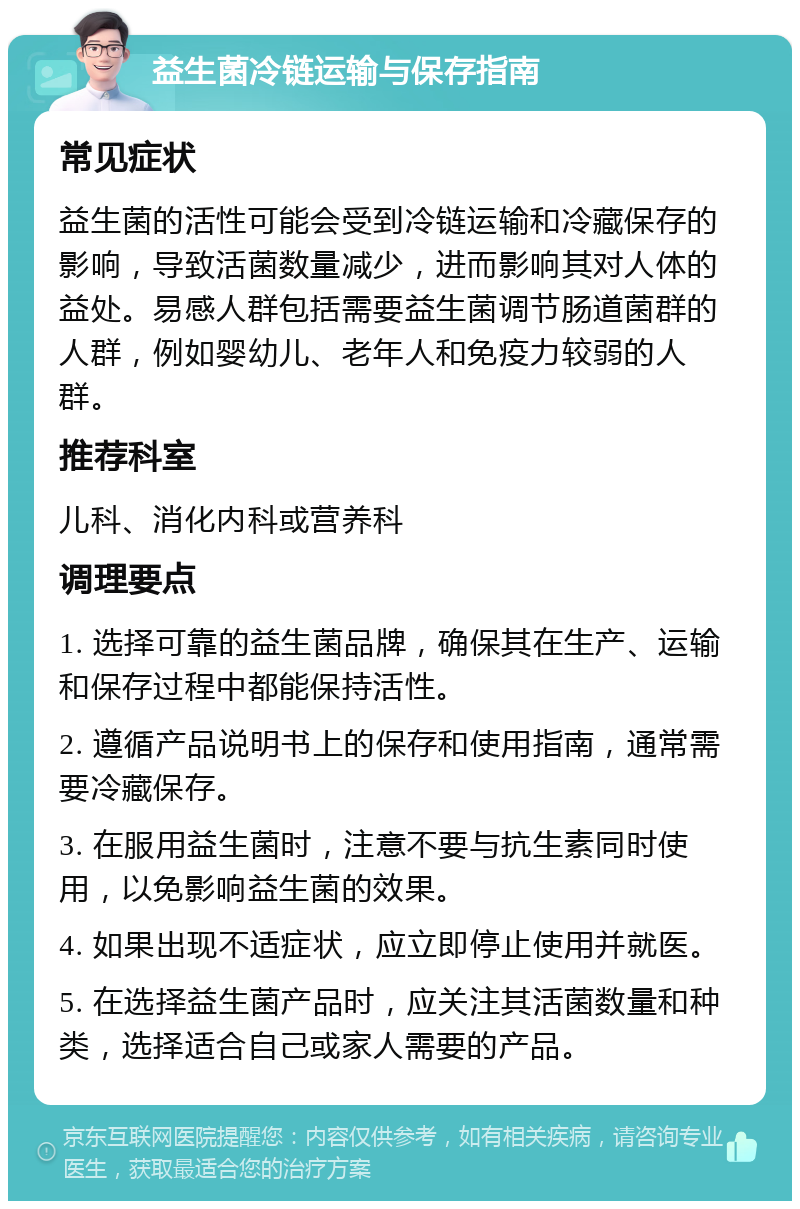 益生菌冷链运输与保存指南 常见症状 益生菌的活性可能会受到冷链运输和冷藏保存的影响，导致活菌数量减少，进而影响其对人体的益处。易感人群包括需要益生菌调节肠道菌群的人群，例如婴幼儿、老年人和免疫力较弱的人群。 推荐科室 儿科、消化内科或营养科 调理要点 1. 选择可靠的益生菌品牌，确保其在生产、运输和保存过程中都能保持活性。 2. 遵循产品说明书上的保存和使用指南，通常需要冷藏保存。 3. 在服用益生菌时，注意不要与抗生素同时使用，以免影响益生菌的效果。 4. 如果出现不适症状，应立即停止使用并就医。 5. 在选择益生菌产品时，应关注其活菌数量和种类，选择适合自己或家人需要的产品。