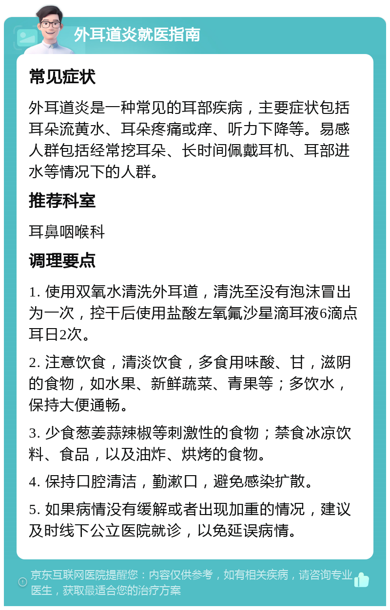 外耳道炎就医指南 常见症状 外耳道炎是一种常见的耳部疾病，主要症状包括耳朵流黄水、耳朵疼痛或痒、听力下降等。易感人群包括经常挖耳朵、长时间佩戴耳机、耳部进水等情况下的人群。 推荐科室 耳鼻咽喉科 调理要点 1. 使用双氧水清洗外耳道，清洗至没有泡沫冒出为一次，控干后使用盐酸左氧氟沙星滴耳液6滴点耳日2次。 2. 注意饮食，清淡饮食，多食用味酸、甘，滋阴的食物，如水果、新鲜蔬菜、青果等；多饮水，保持大便通畅。 3. 少食葱姜蒜辣椒等刺激性的食物；禁食冰凉饮料、食品，以及油炸、烘烤的食物。 4. 保持口腔清洁，勤漱口，避免感染扩散。 5. 如果病情没有缓解或者出现加重的情况，建议及时线下公立医院就诊，以免延误病情。