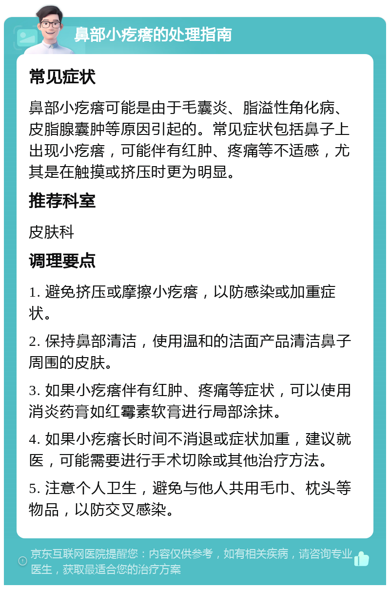 鼻部小疙瘩的处理指南 常见症状 鼻部小疙瘩可能是由于毛囊炎、脂溢性角化病、皮脂腺囊肿等原因引起的。常见症状包括鼻子上出现小疙瘩，可能伴有红肿、疼痛等不适感，尤其是在触摸或挤压时更为明显。 推荐科室 皮肤科 调理要点 1. 避免挤压或摩擦小疙瘩，以防感染或加重症状。 2. 保持鼻部清洁，使用温和的洁面产品清洁鼻子周围的皮肤。 3. 如果小疙瘩伴有红肿、疼痛等症状，可以使用消炎药膏如红霉素软膏进行局部涂抹。 4. 如果小疙瘩长时间不消退或症状加重，建议就医，可能需要进行手术切除或其他治疗方法。 5. 注意个人卫生，避免与他人共用毛巾、枕头等物品，以防交叉感染。