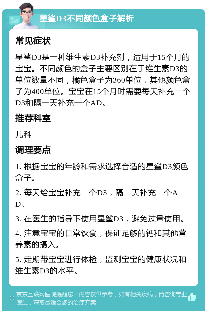 星鲨D3不同颜色盒子解析 常见症状 星鲨D3是一种维生素D3补充剂，适用于15个月的宝宝。不同颜色的盒子主要区别在于维生素D3的单位数量不同，橘色盒子为360单位，其他颜色盒子为400单位。宝宝在15个月时需要每天补充一个D3和隔一天补充一个AD。 推荐科室 儿科 调理要点 1. 根据宝宝的年龄和需求选择合适的星鲨D3颜色盒子。 2. 每天给宝宝补充一个D3，隔一天补充一个AD。 3. 在医生的指导下使用星鲨D3，避免过量使用。 4. 注意宝宝的日常饮食，保证足够的钙和其他营养素的摄入。 5. 定期带宝宝进行体检，监测宝宝的健康状况和维生素D3的水平。