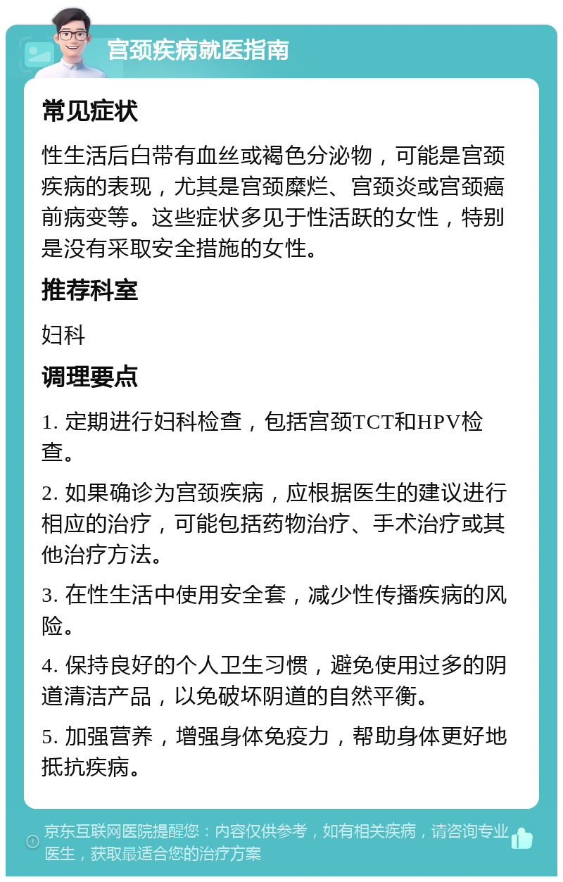 宫颈疾病就医指南 常见症状 性生活后白带有血丝或褐色分泌物，可能是宫颈疾病的表现，尤其是宫颈糜烂、宫颈炎或宫颈癌前病变等。这些症状多见于性活跃的女性，特别是没有采取安全措施的女性。 推荐科室 妇科 调理要点 1. 定期进行妇科检查，包括宫颈TCT和HPV检查。 2. 如果确诊为宫颈疾病，应根据医生的建议进行相应的治疗，可能包括药物治疗、手术治疗或其他治疗方法。 3. 在性生活中使用安全套，减少性传播疾病的风险。 4. 保持良好的个人卫生习惯，避免使用过多的阴道清洁产品，以免破坏阴道的自然平衡。 5. 加强营养，增强身体免疫力，帮助身体更好地抵抗疾病。