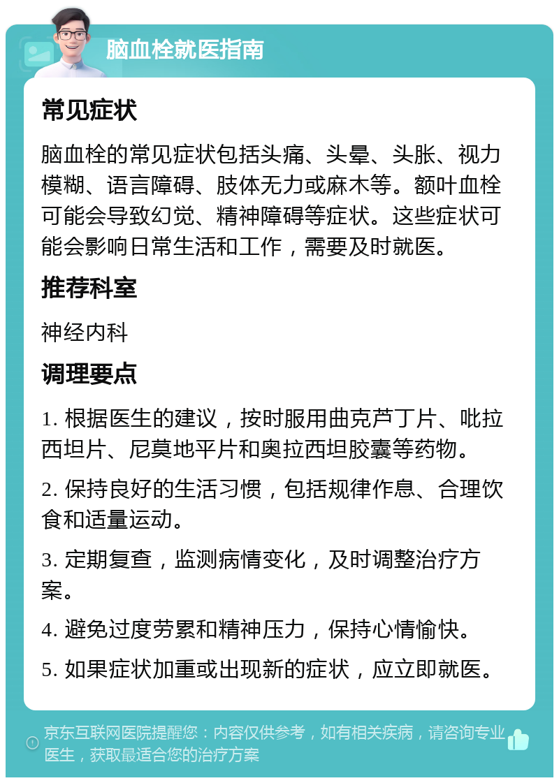 脑血栓就医指南 常见症状 脑血栓的常见症状包括头痛、头晕、头胀、视力模糊、语言障碍、肢体无力或麻木等。额叶血栓可能会导致幻觉、精神障碍等症状。这些症状可能会影响日常生活和工作，需要及时就医。 推荐科室 神经内科 调理要点 1. 根据医生的建议，按时服用曲克芦丁片、吡拉西坦片、尼莫地平片和奥拉西坦胶囊等药物。 2. 保持良好的生活习惯，包括规律作息、合理饮食和适量运动。 3. 定期复查，监测病情变化，及时调整治疗方案。 4. 避免过度劳累和精神压力，保持心情愉快。 5. 如果症状加重或出现新的症状，应立即就医。