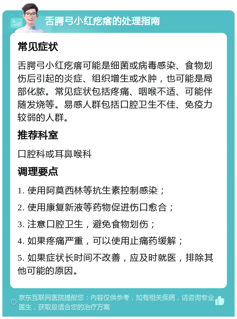 舌腭弓小红疙瘩的处理指南 常见症状 舌腭弓小红疙瘩可能是细菌或病毒感染、食物划伤后引起的炎症、组织增生或水肿，也可能是局部化脓。常见症状包括疼痛、咽喉不适、可能伴随发烧等。易感人群包括口腔卫生不佳、免疫力较弱的人群。 推荐科室 口腔科或耳鼻喉科 调理要点 1. 使用阿莫西林等抗生素控制感染； 2. 使用康复新液等药物促进伤口愈合； 3. 注意口腔卫生，避免食物划伤； 4. 如果疼痛严重，可以使用止痛药缓解； 5. 如果症状长时间不改善，应及时就医，排除其他可能的原因。