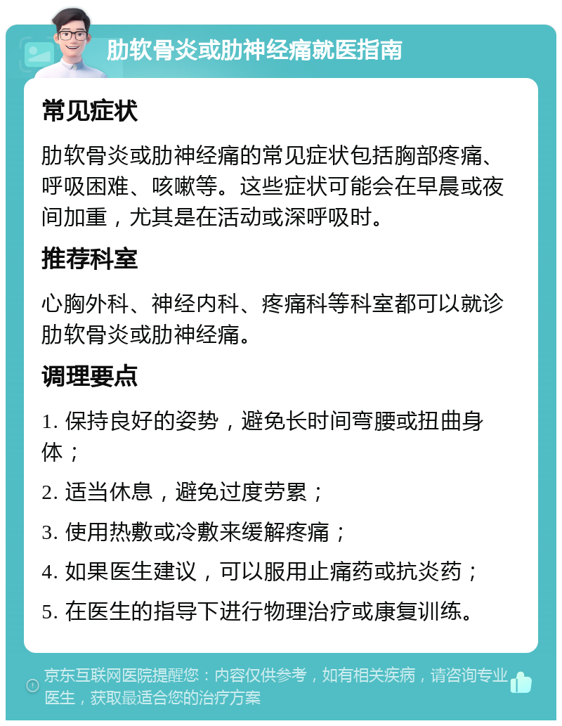 肋软骨炎或肋神经痛就医指南 常见症状 肋软骨炎或肋神经痛的常见症状包括胸部疼痛、呼吸困难、咳嗽等。这些症状可能会在早晨或夜间加重，尤其是在活动或深呼吸时。 推荐科室 心胸外科、神经内科、疼痛科等科室都可以就诊肋软骨炎或肋神经痛。 调理要点 1. 保持良好的姿势，避免长时间弯腰或扭曲身体； 2. 适当休息，避免过度劳累； 3. 使用热敷或冷敷来缓解疼痛； 4. 如果医生建议，可以服用止痛药或抗炎药； 5. 在医生的指导下进行物理治疗或康复训练。