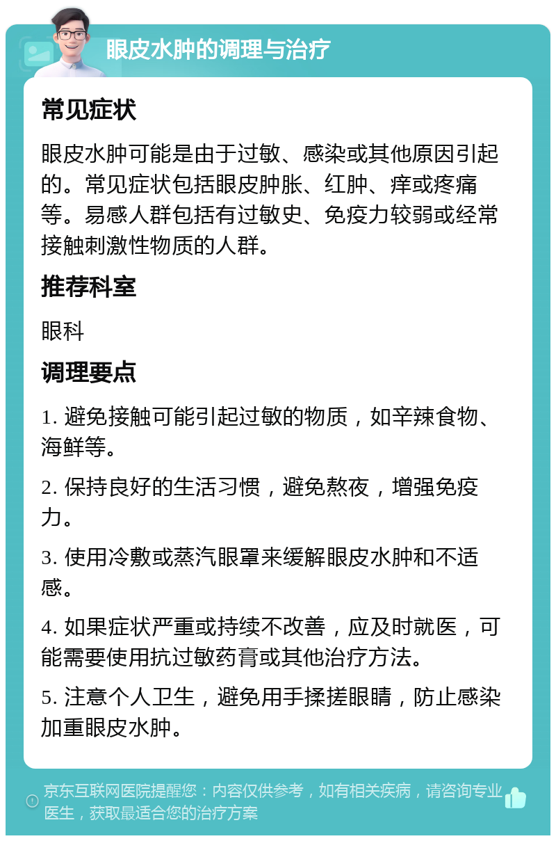 眼皮水肿的调理与治疗 常见症状 眼皮水肿可能是由于过敏、感染或其他原因引起的。常见症状包括眼皮肿胀、红肿、痒或疼痛等。易感人群包括有过敏史、免疫力较弱或经常接触刺激性物质的人群。 推荐科室 眼科 调理要点 1. 避免接触可能引起过敏的物质，如辛辣食物、海鲜等。 2. 保持良好的生活习惯，避免熬夜，增强免疫力。 3. 使用冷敷或蒸汽眼罩来缓解眼皮水肿和不适感。 4. 如果症状严重或持续不改善，应及时就医，可能需要使用抗过敏药膏或其他治疗方法。 5. 注意个人卫生，避免用手揉搓眼睛，防止感染加重眼皮水肿。