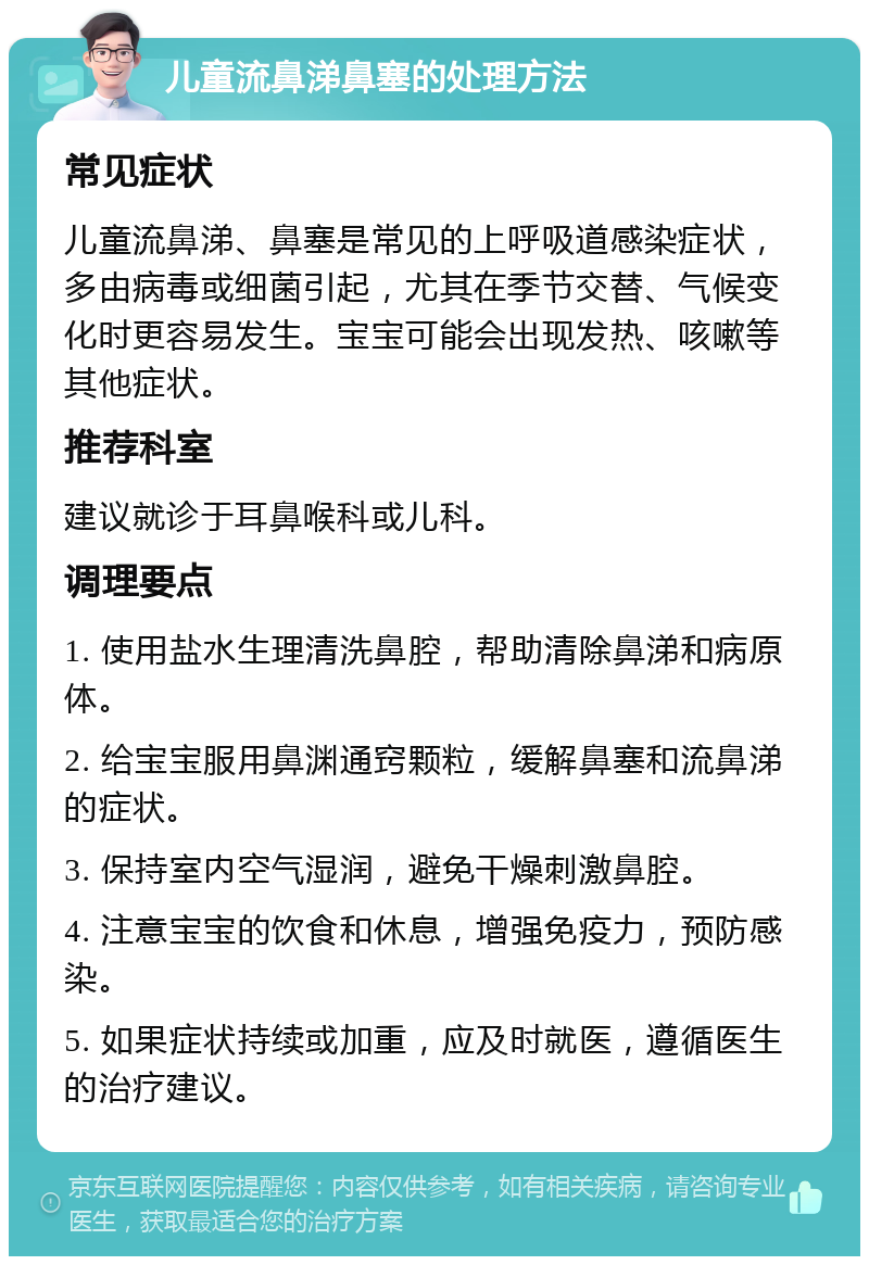 儿童流鼻涕鼻塞的处理方法 常见症状 儿童流鼻涕、鼻塞是常见的上呼吸道感染症状，多由病毒或细菌引起，尤其在季节交替、气候变化时更容易发生。宝宝可能会出现发热、咳嗽等其他症状。 推荐科室 建议就诊于耳鼻喉科或儿科。 调理要点 1. 使用盐水生理清洗鼻腔，帮助清除鼻涕和病原体。 2. 给宝宝服用鼻渊通窍颗粒，缓解鼻塞和流鼻涕的症状。 3. 保持室内空气湿润，避免干燥刺激鼻腔。 4. 注意宝宝的饮食和休息，增强免疫力，预防感染。 5. 如果症状持续或加重，应及时就医，遵循医生的治疗建议。