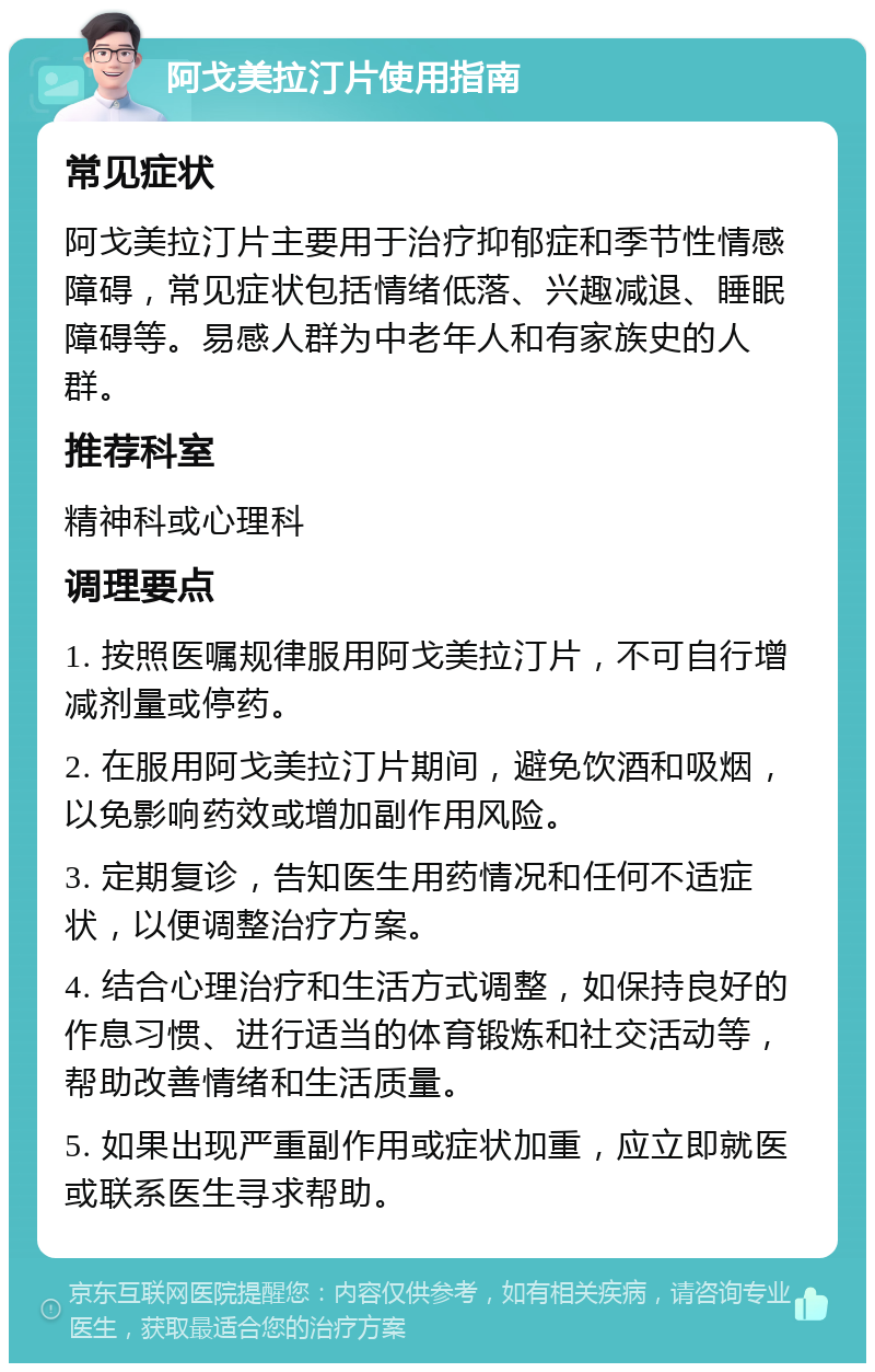 阿戈美拉汀片使用指南 常见症状 阿戈美拉汀片主要用于治疗抑郁症和季节性情感障碍，常见症状包括情绪低落、兴趣减退、睡眠障碍等。易感人群为中老年人和有家族史的人群。 推荐科室 精神科或心理科 调理要点 1. 按照医嘱规律服用阿戈美拉汀片，不可自行增减剂量或停药。 2. 在服用阿戈美拉汀片期间，避免饮酒和吸烟，以免影响药效或增加副作用风险。 3. 定期复诊，告知医生用药情况和任何不适症状，以便调整治疗方案。 4. 结合心理治疗和生活方式调整，如保持良好的作息习惯、进行适当的体育锻炼和社交活动等，帮助改善情绪和生活质量。 5. 如果出现严重副作用或症状加重，应立即就医或联系医生寻求帮助。