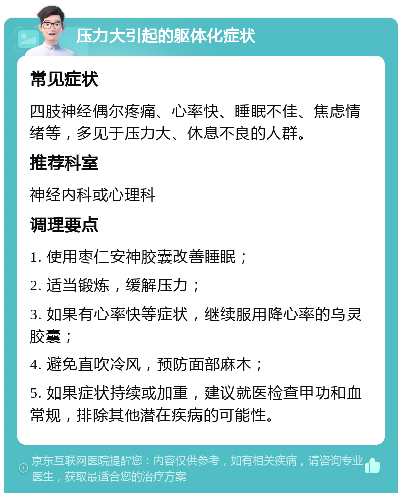 压力大引起的躯体化症状 常见症状 四肢神经偶尔疼痛、心率快、睡眠不佳、焦虑情绪等，多见于压力大、休息不良的人群。 推荐科室 神经内科或心理科 调理要点 1. 使用枣仁安神胶囊改善睡眠； 2. 适当锻炼，缓解压力； 3. 如果有心率快等症状，继续服用降心率的乌灵胶囊； 4. 避免直吹冷风，预防面部麻木； 5. 如果症状持续或加重，建议就医检查甲功和血常规，排除其他潜在疾病的可能性。